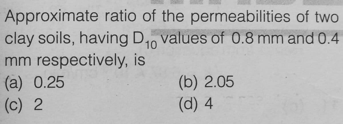 Approximate ratio of the permeabilities of two
clay soils, having D₁0 values of 0.8 mm and 0.4
mm respectively, is
10
(a) 0.25
(c) 2
(b) 2.05
(d) 4