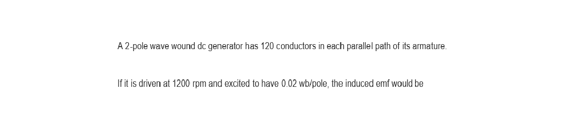 A 2-pole wave wound dc generator has 120 conductors in each parallel path of its armature.
If it is driven at 1200 rpm and excited to have 0.02 wb/pole, the induced emf would be