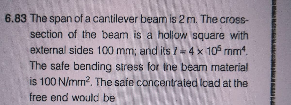 6.83 The span of a cantilever beam is 2 m. The cross-
section of the beam is a hollow square with
external sides 100 mm; and its / = 4 x 105 mm².
The safe bending stress for the beam material
is 100 N/mm². The safe concentrated load at the
free end would be