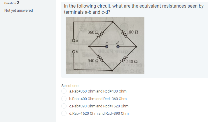 Question 2
Not yet answered
In the following circuit, what are the equivalent resistances seen by
terminals a-b and c-d?
Oa
OOOO
ob
Select one:
360 Ω
540 S
08.199
, 180 Ω
540 Ω
Tobelan $2-05
a.Rab=360 Ohm and Rcd-400 Ohm
b.Rab-400 Ohm and Rcd=360 Ohm
c.Rab=390 Ohm and Rcd=1620 Ohm
d.Rab=1620 Ohm and Rcd=390 Ohm