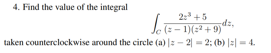 4. Find the value of the integral
2z3 +5
dz,
(z – 1)(2² + 9)'
C
taken counterclockwise around the circle (a) |z – 2| = 2; (b) |z| = 4.
%3D
