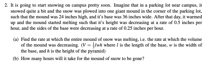 2. It is going to start snowing on campus pretty soon. Imagine that in a parking lot near campus, it
snowed quite a bit and the snow was plowed into one giant mound in the corner of the parking lot,
such that the mound was 24 inches high, and it's base was 36 inches wide. After that day, it warmed
up and the mound started melting such that it's height was decreasing at a rate of 0.5 inches per
hour, and the sides of the base were decreasing at a rate of 0.25 inches per hour.
(a) Find the rate at which the entire mound of snow was melting, i.e. the rate at which the volume
of the mound was decreasing. (V lwh where I is the length of the base, w is the width of
the base, and h is the height of the pyramid)
(b) How many hours will it take for the mound of snow to be gone?
