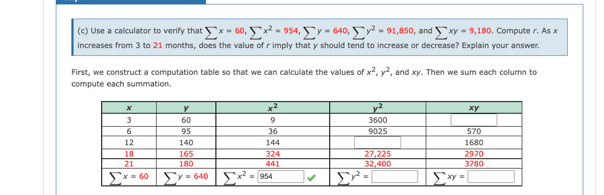 (c) Use a calculator to verify that x = 60, ▼x² = 954, Ev = 64
increases from 3 to 21 months, does the value of r imply that y should tend to increase or decrease? Explain your answer.
First, we construct a computation table so that we can calculate the values of x2, y2, and xy. Then we sum each column to
compute each summation.
y
x2
,2
ху
60
9.
3600
95
36
9025
570
12
140
144
1680
27,225
32,400
18
165
324
2970
21
180
441
3780
ΣΥ
'x = 60
`y = 640
Ex² = [954
