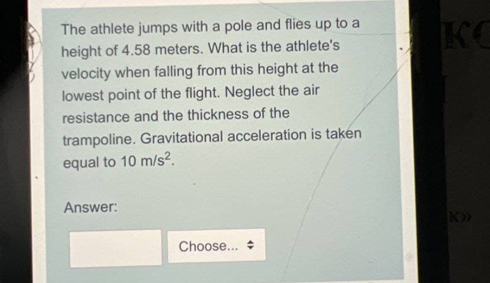 The athlete jumps with a pole and flies up to a
height of 4.58 meters. What is the athlete's
velocity when falling from this height at the
lowest point of the flight. Neglect the air
resistance and the thickness of the
trampoline. Gravitational acceleration is taken
equal to 10 m/s².
Answer:
Choose...
KC
k>>