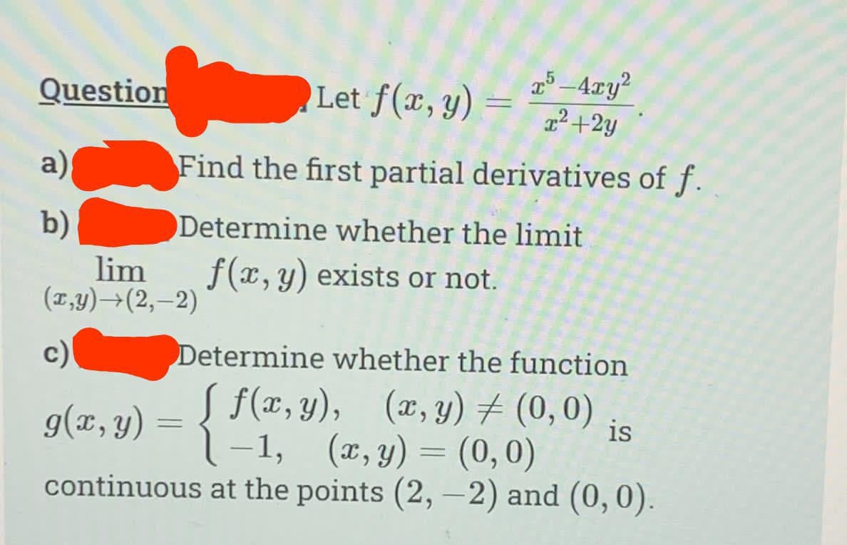 Question
a){
b)
Let f(x, y)
=
-
T5-4xy²
x²+2y
Find the first partial derivatives of f.
Determine whether the limit
f(x, y) exists or not.
lim
(x,y) →(2,-2)
c)
Determine whether the function
g(x,y) = { f(x,y), (x,y) = (0,0)
is
(x, y) = (0,0)
continuous at the points (2,-2) and (0,0).
