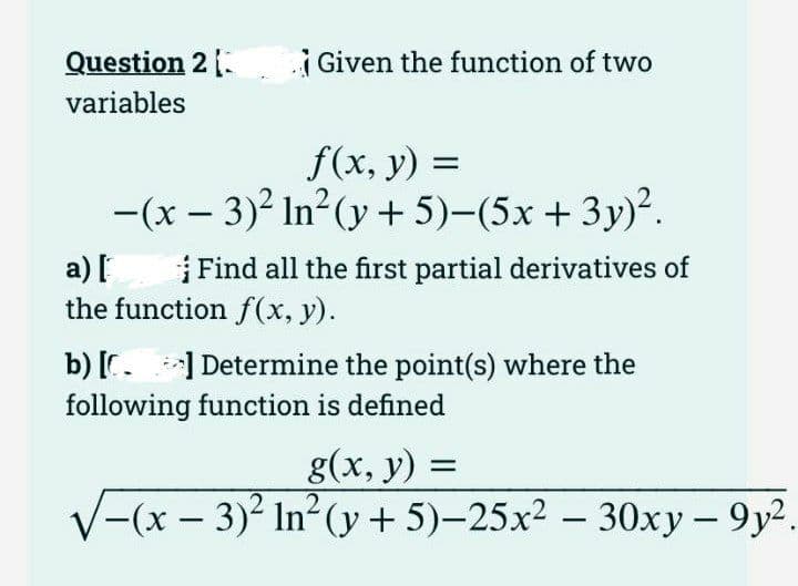 Question 2 [
variables
Given the function of two
f(x, y) =
-(x - 3)² In²(y + 5)-(5x+3y)².
a) [
Find all the first partial derivatives of
the function f(x, y).
b) [] Determine the point(s) where the
following function is defined
g(x, y) =
√(x-3)² In²(y+5)-25x² 30xy-9y².
-