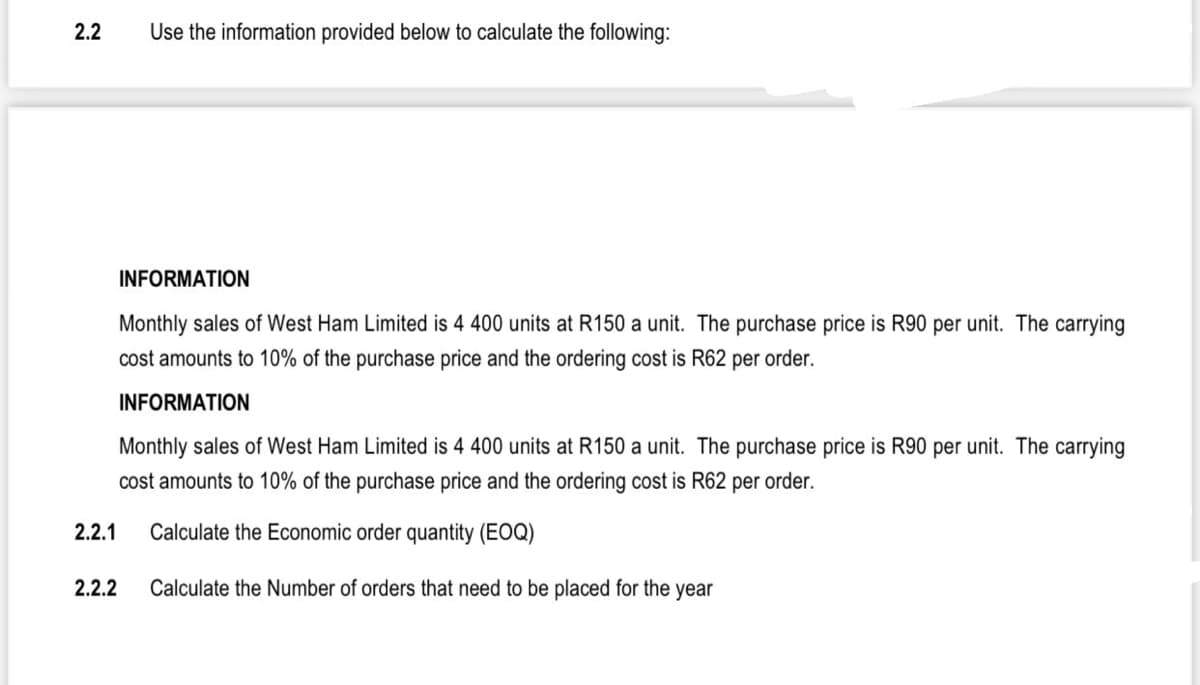 2.2
Use the information provided below to calculate the following:
INFORMATION
Monthly sales of West Ham Limited is 4 400 units at R150 a unit. The purchase price is R90 per unit. The carrying
cost amounts to 10% of the purchase price and the ordering cost is R62 per order.
INFORMATION
Monthly sales of West Ham Limited is 4 400 units at R150 a unit. The purchase price is R90 per unit. The carrying
cost amounts to 10% of the purchase price and the ordering cost is R62 per order.
2.2.1
Calculate the Economic order quantity (EOQ)
2.2.2
Calculate the Number of orders that need to be placed for the year
