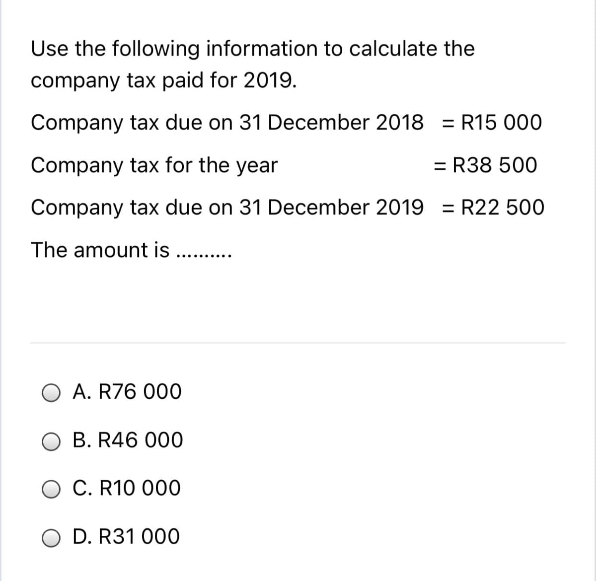 Use the following information to calculate the
company tax paid for 2019.
Company tax due on 31 December 2018 = R15 000
Company tax for the year
= R38 500
Company tax due on 31 December 2019 = R22 500
The amount is ..
.... ......
O A. R76 000
O B. R46 000
C. R10 000
O D. R31 000
