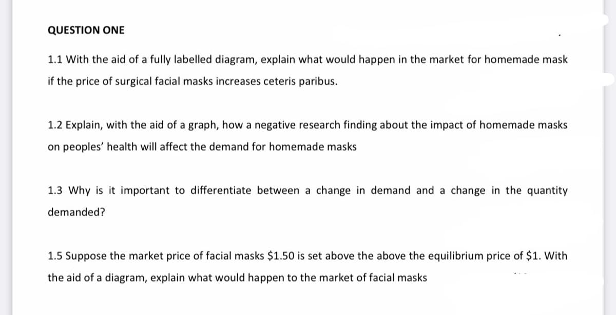 QUESTION ONE
1.1 With the aid of a fully labelled diagram, explain what would happen in the market for homemade mask
if the price of surgical facial masks increases ceteris paribus.
1.2 Explain, with the aid of a graph, how a negative research finding about the impact of homemade masks
on peoples' health will affect the demand for homemade masks
1.3 Why is it important to differentiate between a change in demand and a change in the quantity
demanded?
1.5 Suppose the market price of facial masks $1.50 is set above the above the equilibrium price of $1. With
the aid of a diagram, explain what would happen to the market of facial masks
