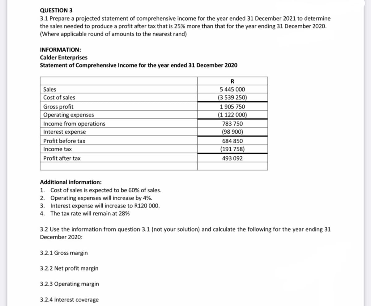 QUESTION 3
3.1 Prepare a projected statement of comprehensive income for the year ended 31 December 2021 to determine
the sales needed to produce a profit after tax that is 25% more than that for the year ending 31 December 2020.
(Where applicable round of amounts to the nearest rand)
INFORMATION:
Calder Enterprises
Statement of Comprehensive Income for the year ended 31 December 2020
Sales
5 445 000
Cost of sales
(3 539 250)
Gross profit
Operating expenses
Income from operations
1 905 750
(1 122 000)
783 750
Interest expense
(98 900)
Profit before tax
684 850
Income tax
(191 758)
Profit after tax
493 092
Additional information:
1. Cost of sales is expected to be 60% of sales.
2. Operating expenses will increase by 4%.
3. Interest expense will increase to R120 000.
4. The tax rate will remain at 28%
3.2 Use the information from question 3.1 (not your solution) and calculate the following for the year ending 31
December 2020:
3.2.1 Gross margin
3.2.2 Net profit margin
3.2.3 Operating margin
3.2.4 Interest coverage
