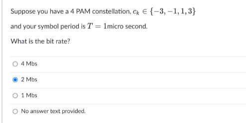 Suppose you have a 4 PAM constellation, Cr E {-3, –1, 1, 3}
and your symbol period is T = 1micro second.
What is the bit rate?
4 Mbs
2 Mbs
1 Mbs
O No answer text provided.
