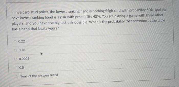 In five card stud poker, the lowest ranking hand is nothing/high card with probability 50%, and the
next lowest ranking hand is a pair with probability 42%. You are playing a game with three other
players, and you have the highest pair possible. What is the probability that someone at the table
has a hand that beats yours?
0.22
O 0.78
0.0005
0.5
None of the answers listed
