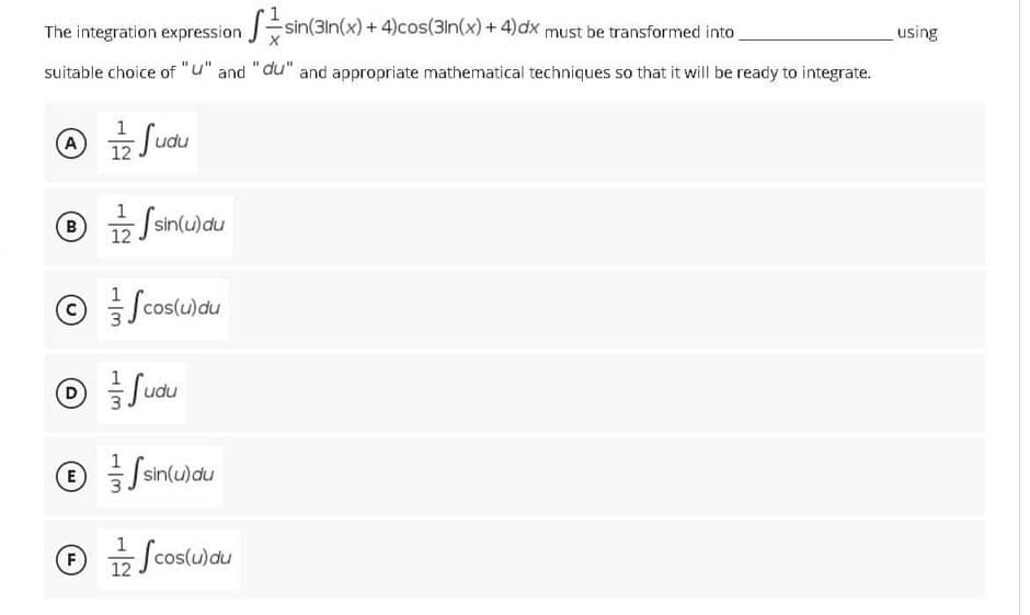 The integration expression sin(3In(x) + 4)cos(3In(x) + 4)dx must be transformed into
using
suitable choice of "u" and "du" and appropriate mathematical techniques so that it will be ready to integrate.
A
Sudu
12 Sshulau
Ssinlu)du
B)
Scoslulau
Suau
Ssintu)du
F
Scos(u)au
