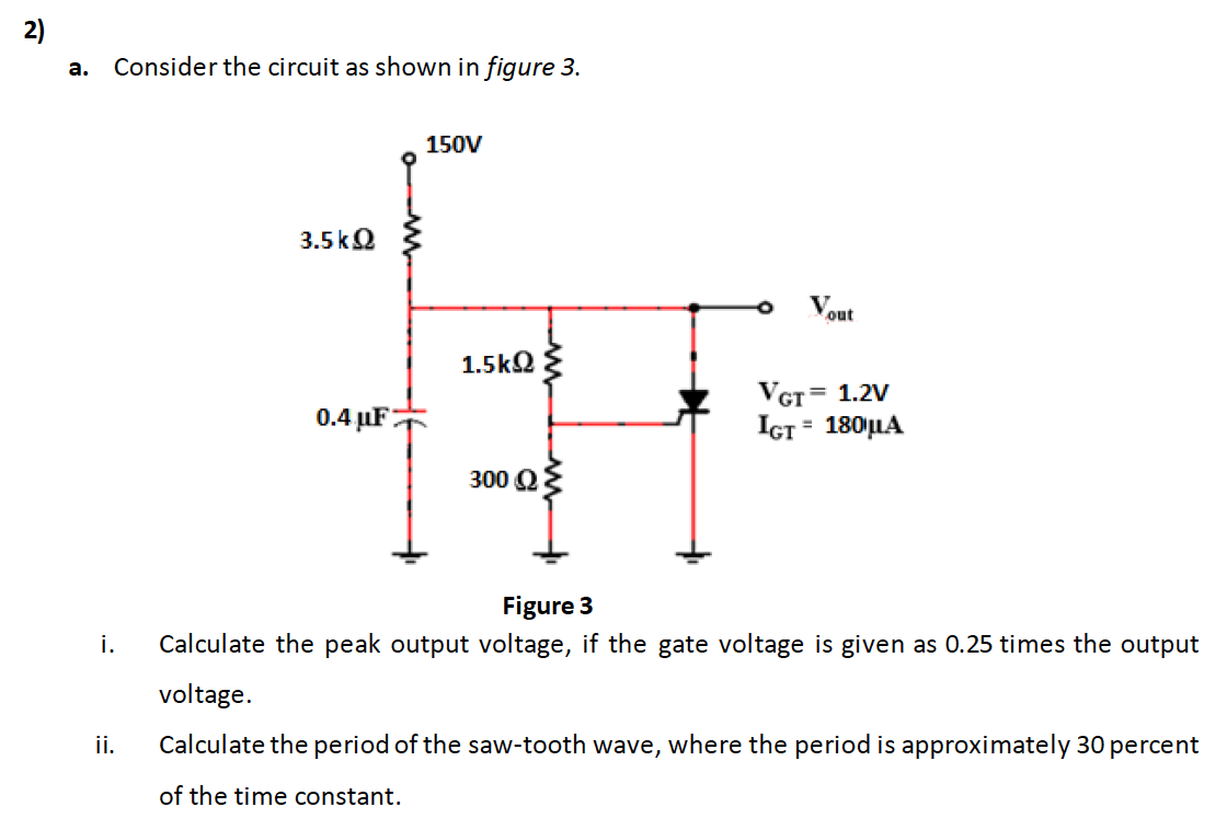 a. Consider the circuit as shown in figure 3.
150V
3.5kQ
Vout
1.5kQ {
VGT= 1.2V
0.4 µF;
IGT = 180|LA
300 Q
Figure 3
i.
Calculate the peak output voltage, if the gate voltage is given as 0.25 times the output
voltage.
ii.
Calculate the period of the saw-tooth wave, where the period is approximately 30 percent
of the time constant.
