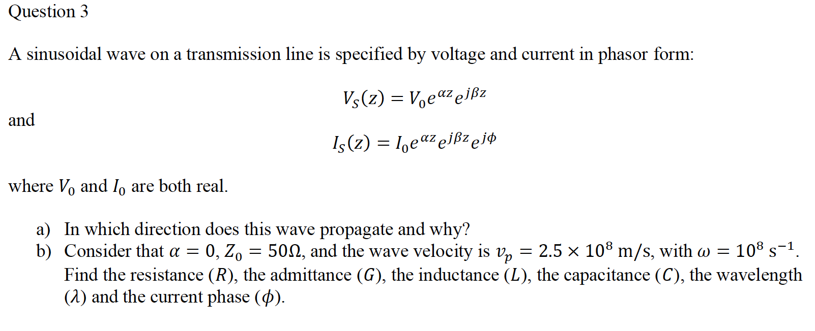 A sinusoidal wave on a transmission line is specified by voltage and current in phasor form:
Vs(z) = Voeaz ejßz
and
I (z) = I,eaz elßzej¢
where Vo and I, are both real.
a) In which direction does this wave propagate and why?
b) Consider that a =
Find the resistance (R), the admittance (G), the inductance (L), the capacitance (C), the wavelength
(1) and the current phase (Ø).
0, Z, = 500, and the wave velocity is v,
= 2.5 x 108 m/s, with w = 108 s-1.
