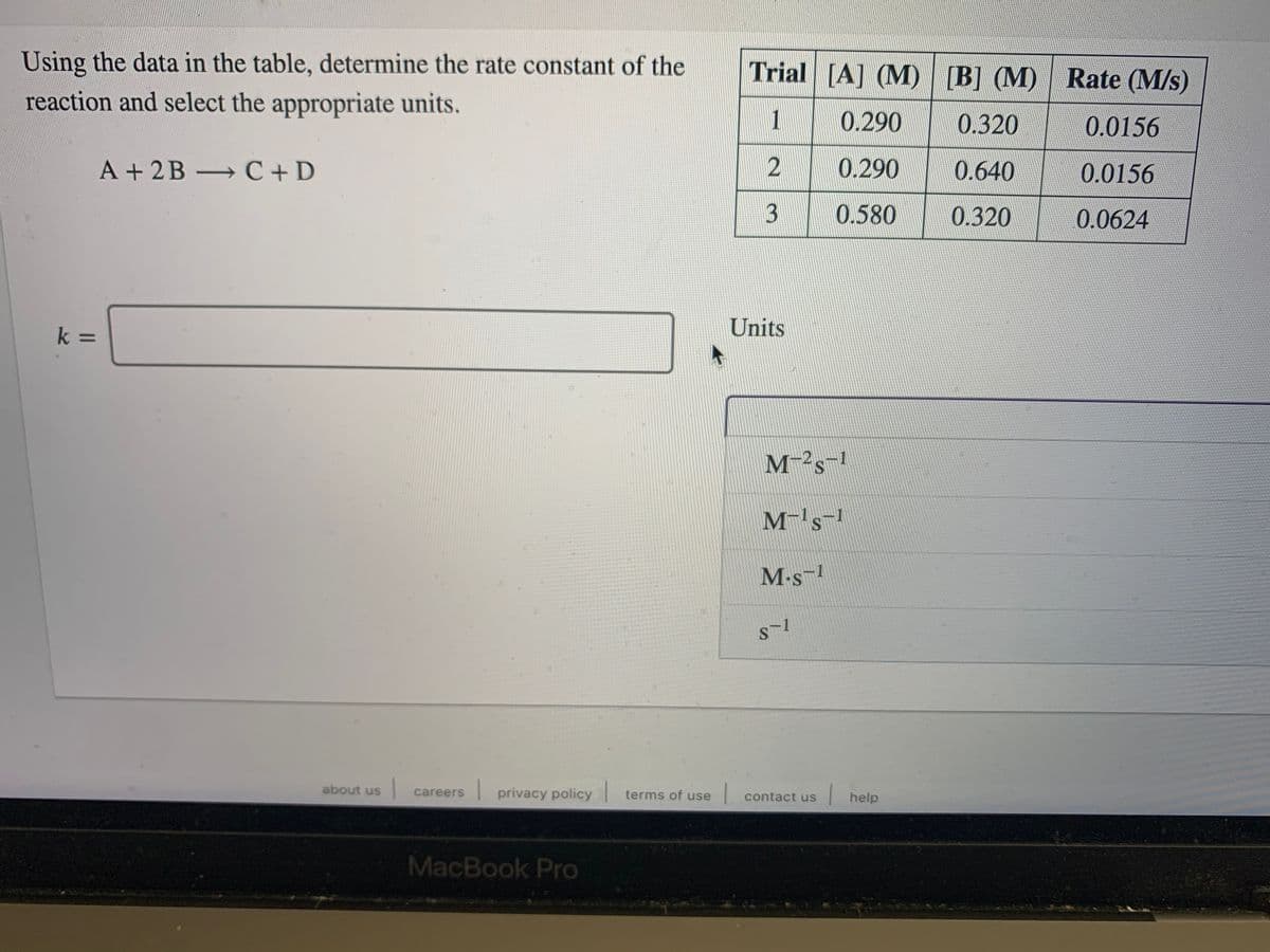 Using the data in the table, determine the rate constant of the
Trial [A] (M) [B] (M) Rate (M/s)
reaction and select the appropriate units.
1
0.290
0.320
0.0156
A + 2B C+D
0.290
0.640
0.0156
0.580
0.320
0.0624
Units
k =
M-²s-!
M's
M-s-1
about us
careers privacy policy
terms of use contact us
help
MacBook Pro
3.
