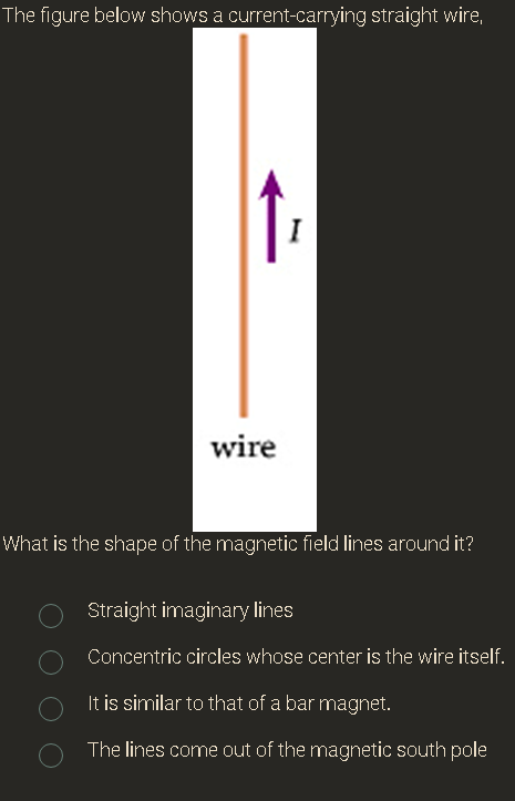 The figure below shows a current-carrying straight wire,
I
wire
What is the shape of the magnetic field lines around it?
Straight imaginary lines
Concentric circles whose center is the wire itself.
It is similar to that of a bar magnet.
The lines come out of the magnetic south pole
