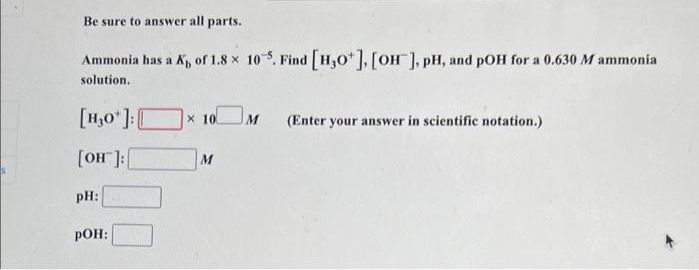Be sure to answer all parts.
Ammonia has a K, of 1.8 x 10. Find H,0*], [OH ], pH, and pOH for a 0.630 M ammonia
solution.
[H,0 ]:[
x 10
M
(Enter your answer in scientific notation.)
[OH]:|
M
pH:
pOH:
