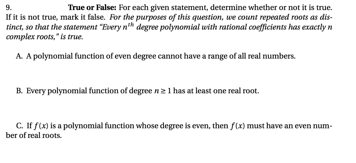 9.
True or False: For each given statement, determine whether or not it is true.
If it is not true, mark it false. For the purposes of this question, we count repeated roots as dis-
tinct, so that the statement “Every n'h degree polynomial with rational coefficients has exactly n
complex roots, " is true.
A. A polynomial function of even degree cannot have a range of all real numbers.
B. Every polynomial function of degree n 21 has at least one real root.
C. If f(x) is a polynomial function whose degree is even, then f(x) must have an even num-
ber of real roots.
