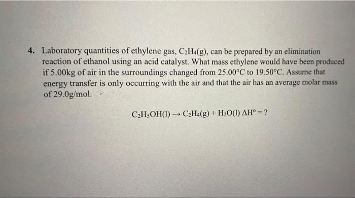 4. Laboratory quantities of ethylene gas, C2HA(g), can be prepared by an elimination
reaction of ethanol using an acid catalyst. What mass ethylene would have been produeced
if 5.00kg of air in the surroundings changed from 25.00°C to 19.50°C. Assume that
energy transfer is only occurring with the air and that the air has an average molar mass
of 29.0g/mol.
C2H$OH(I) → C,Ha(g) + H20(1) AH° = ?
