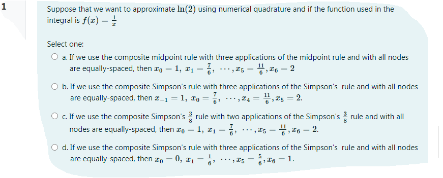 1
Suppose that we want to approximate In(2) using numerical quadrature and if the function used in the
integral is f(x) =
Select one:
O a. If we use the composite midpoint rule with three applications of the midpoint rule and with all nodes
are equally-spaced, then æo = 1, #1 = %, .…,¤5 = #, "6 = 2
O b. If we use the composite Simpson's rule with three applications of the Simpson's rule and with all nodes
are equally-spaced, then r_1 = 1, xo
.** , ¤4 = 4, ¤5 = 2.
6'
O c. If we use the composite Simpson's rule with two applications of the Simpson's rule and with all
nodes are equally-spaced, then ao = 1, ¤1 =
..* , T5 = #, ¤6 = 2.
d. If we use the composite Simpson's rule with three applications of the Simpson's rule and with all nodes
are equally-spaced, then xo = 0, ¤1 = ,
.**, 25 = 2, x6 = 1.
