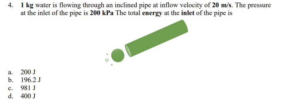 1 kg water is flowing through an inclined pipe at inflow velocity of 20 m/s. The pressure
at the inlet of the pipe is 200 kPa The total energy at the inlet of the pipe is
4.
а.
200 J
b.
196.2 J
981 J
с.
d.
400 J

