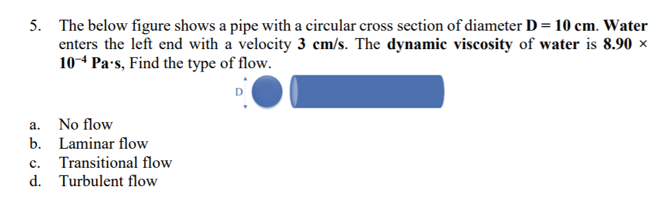 5. The below figure shows a pipe with a circular cross section of diameter D= 10 cm. Water
enters the left end with a velocity 3 cm/s. The dynamic viscosity of water is 8.90 ×
10-4 Pa·s, Find the type of flow.
a.
No flow
b.
Laminar flow
с.
Transitional flow
d.
Turbulent flow

