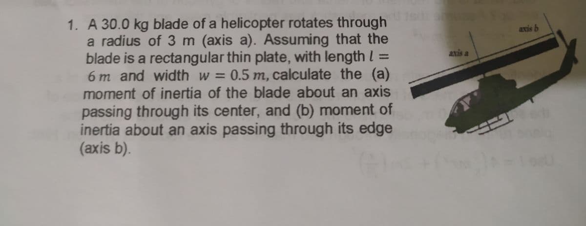 1. A 30.0 kg blade of a helicopter rotates through
a radius of 3 m (axis a). Assuming that the
blade is a rectangular thin plate, with length l =
6 m and width w = 0.5 m, calculate the (a)
moment of inertia of the blade about an axis
axis b
axis a
passing through its center, and (b) moment of
inertia about an axis passing through its edge
(axis b).
