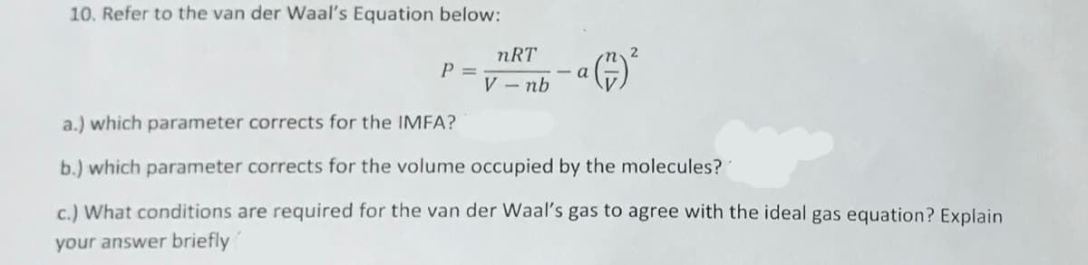 10. Refer to the van der Waal's Equation below:
nRT
P 3D
V - nb
- a
a.) which parameter corrects for the IMFA?
b.) which parameter corrects for the volume occupied by the molecules?
c.) What conditions are required for the van der Waal's gas to agree with the ideal gas equation? Explain
your answer briefly
