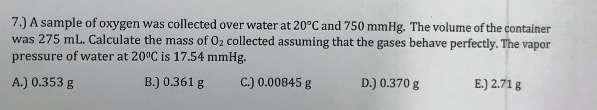 7.) A sample of oxygen was collected over water at 20°C and 750 mmHg. The volume of the container
was 275 mL. Calculate the mass of 02 collected assuming that the gases behave perfectly. The vapor
pressure of water at 20°C is 17.54 mmHg.
A.) 0.353 g
B.) 0.361 g
C.) 0.00845 g
D.) 0.370 g
E.) 2.71 g
