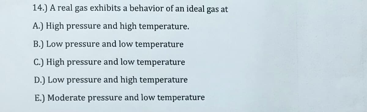 14.) A real gas exhibits a behavior of an ideal gas at
A.) High pressure and high temperature.
B.) Low pressure and low temperature
C.) High pressure and low temperature
D.) Low pressure and high temperature
E.) Moderate pressure and low temperature
