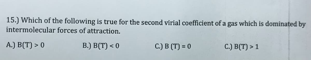 15.) Which of the following is true for the second virial coefficient of a gas which is dominated by
intermolecular forces of attraction.
A.) B(T) > 0
B.) B(T) < 0
C.) B (T) = 0
C.) B(T) > 1
%3D
