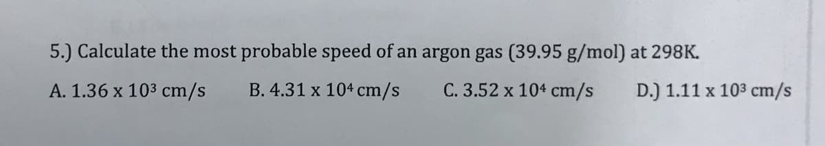 5.) Calculate the most probable speed of an argon gas (39.95 g/mol) at 298K.
A. 1.36 x 103 cm/s
B. 4.31 x 104 cm/s
C. 3.52 x 104 cm/s
D.) 1.11 x 103 cm/s
