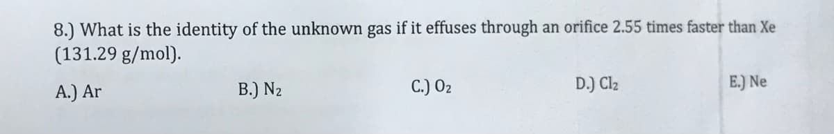 8.) What is the identity of the unknown gas if it effuses through an orifice 2.55 times faster than Xe
(131.29 g/mol).
A.) Ar
B.) N2
C.) O2
D.) Cl2
E.) Ne
