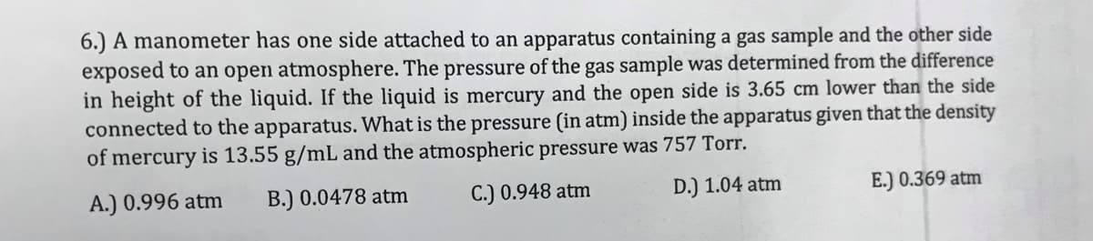 6.) A manometer has one side attached to an apparatus containing a gas sample and the other side
exposed to an open atmosphere. The pressure of the gas sample was determined from the difference
in height of the liquid. If the liquid is mercury and the open side is 3.65 cm lower than the side
connected to the apparatus. What is the pressure (in atm) inside the apparatus given that the density
of mercury is 13.55 g/mL and the atmospheric pressure was 757 Torr.
A.) 0.996 atm
B.) 0.0478 atm
C.) 0.948 atm
D.) 1.04 atm
E.) 0.369 atm
