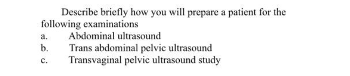 Describe briefly how you will prepare a patient for the
following examinations
а.
Abdominal ultrasound
b.
Trans abdominal pelvic ultrasound
Transvaginal pelvic ultrasound study
с.
