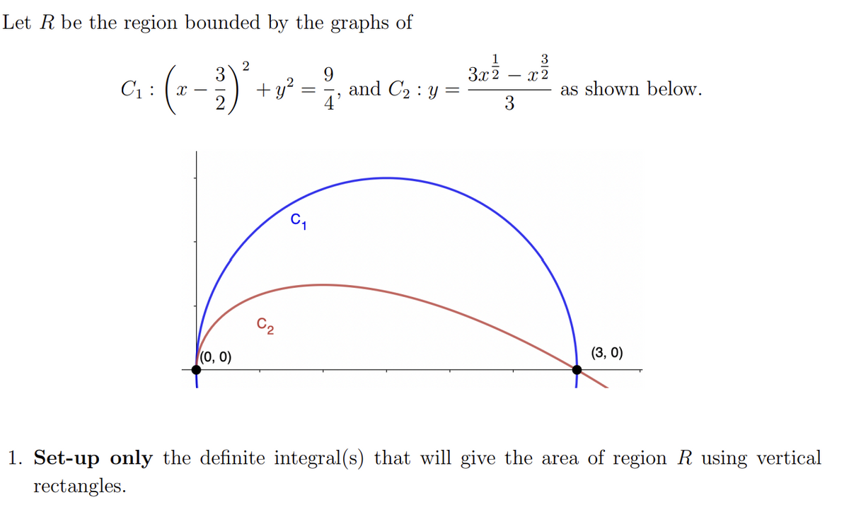 Let R be the region bounded by the graphs of
9
+ y² = 2/1
C₁:
(₁
X
(0, 0)
2
and C₂ y
=
1
3
3x² – x²
2
3
as shown below.
(3, 0)
1. Set-up only the definite integral(s) that will give the area of region R using vertical
rectangles.