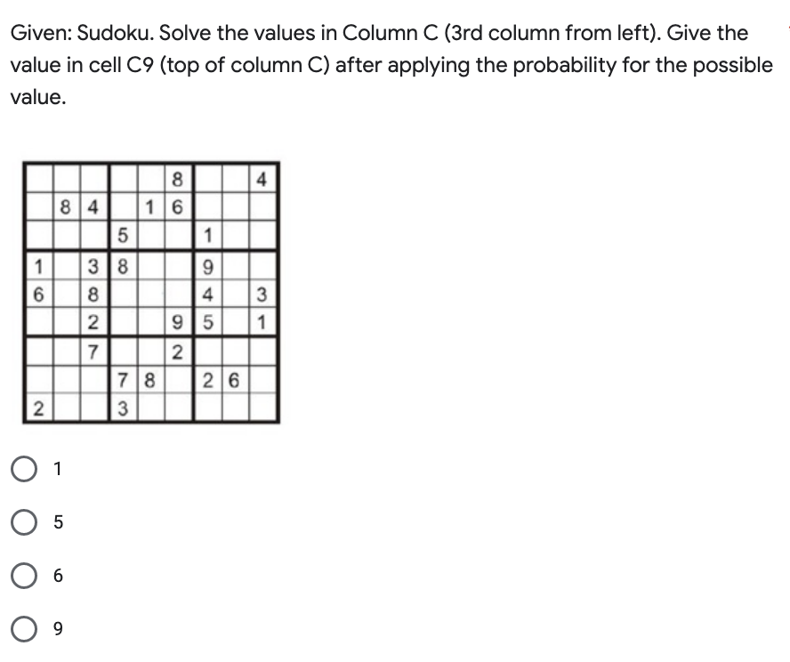 Given: Sudoku. Solve the values in Column C (3rd column from left). Give the
value in cell C9 (top of column C) after applying the probability for the possible
value.
1
6
2
84
O 1
O 5
6
O 9
5
3 8
382N
2
7
86
16
78
3
1
9
4
4
26
3
31
95 1
2