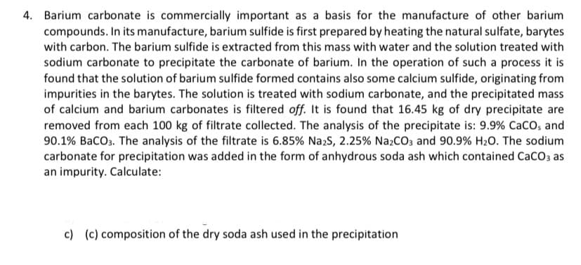 4. Barium carbonate is commercially important as a basis for the manufacture of other barium
compounds. In its manufacture, barium sulfide is first prepared by heating the natural sulfate, barytes
with carbon. The barium sulfide is extracted from this mass with water and the solution treated with
sodium carbonate to precipitate the carbonate of barium. In the operation of such a process it is
found that the solution of barium sulfide formed contains also some calcium sulfide, originating from
impurities in the barytes. The solution is treated with sodium carbonate, and the precipitated mass
of calcium and barium carbonates is filtered off. It is found that 16.45 kg of dry precipitate are
removed from each 100 kg of filtrate collected. The analysis of the precipitate is: 9.9% CacO, and
90.1% BaCO3. The analysis of the filtrate is 6.85% Na:S, 2.25% NazCO3 and 90.9% H20. The sodium
carbonate for precipitation was added in the form of anhydrous soda ash which contained CaCO3 as
an impurity. Calculate:
c) (c) composition of the dry soda ash used in the precipitation
