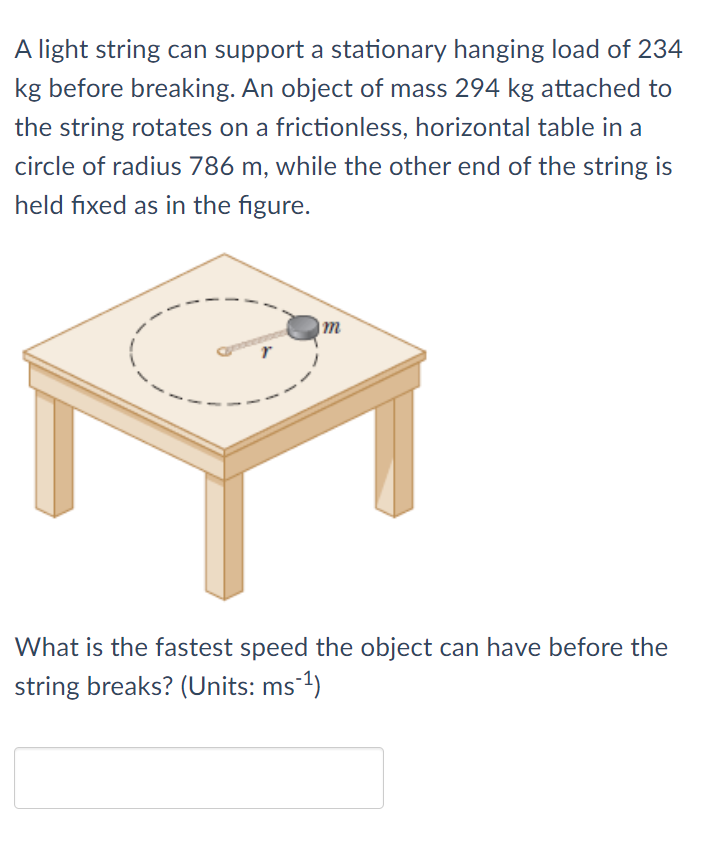 A light string can support a stationary hanging load of 234
kg before breaking. An object of mass 294 kg attached to
the string rotates on a frictionless, horizontal table in a
circle of radius 786 m, while the other end of the string is
held fixed as in the figure.
|m
What is the fastest speed the object can have before the
string breaks? (Units: ms 1)

