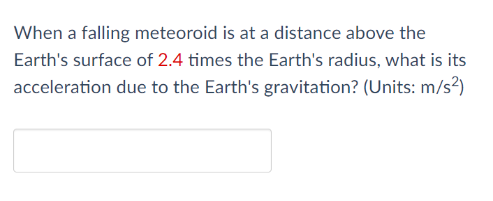 When a falling meteoroid is at a distance above the
Earth's surface of 2.4 times the Earth's radius, what is its
acceleration due to the Earth's gravitation? (Units: m/s2)
