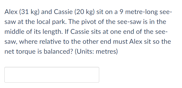 Alex (31 kg) and Cassie (20 kg) sit on a 9 metre-long see-
saw at the local park. The pivot of the see-saw is in the
middle of its length. If Cassie sits at one end of the see-
saw, where relative to the other end must Alex sit so the
net torque is balanced? (Units: metres)
