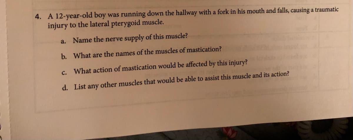 4. A 12-year-old boy was running down the hallway with a fork in his mouth and falls, causing a traumatic
injury to the lateral pterygoid muscle.
a. Name the nerve supply of this muscle?
b. What are the names of the muscles of mastication?
c. What action of mastication would be affected by this injury?
d. List any other muscles that would be able to assist this muscle and its action?
