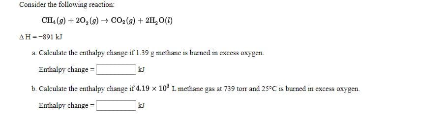 Consider the following reaction:
CH4 (9) + 20, (9) → CO2 (9) + 2H, O(1)
AH =-891 kJ
a. Calculate the enthalpy change if 1.39 g methane is burned in excess oxygen.
Enthalpy change = |
kJ
b. Calculate the enthalpy change if 4.19 x 10° L methane gas at 739 torr and 25°C is burned in excess oxygen.
Enthalpy change = |
kJ

