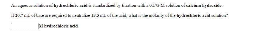 An aqueous solution of hydrochloric acid is standardized by titration with a 0.175 M solution of calcium hydroxide.
If 20.7 mL of base are required to neutralize 19.5 mL of the acid, what is the molarity of the hydrochloric acid solution?
M hydrochloric acid
