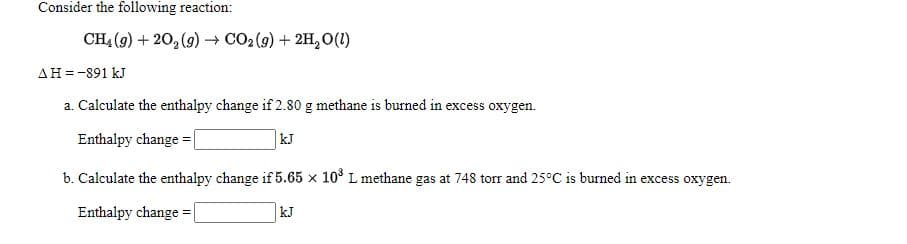 Consider the following reaction:
CH4 (9) + 20, (9) → CO2 (g) + 2H, O(1)
AH=-891 kJ
a. Calculate the enthalpy change if 2.80 g methane is burned in excess oxygen.
Enthalpy change = |
kJ
b. Calculate the enthalpy change if 5.65 x 10° L methane gas at 748 torr and 25°C is burned in excess oxygen.
Enthalpy change =
kJ
