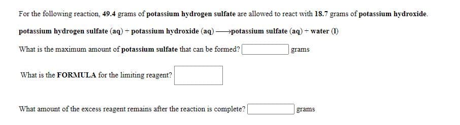 For the following reaction, 49.4 grams of potassium hydrogen sulfate are allowed to react with 18.7 grams of potassium hydroxide.
potassium hydrogen sulfate (aq) + potassium hydroxide (aq) potassium sulfate (aq) + water (1)
What is the maximum amount of potassium sulfate that can be formed?
grams
What is the FORMULA for the limiting reagent?
What amount of the excess reagent remains after the reaction is complete?
grams
