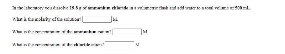 In the laboratory you dissolve 19.8 g of ammonium chloride in a volumetric flask and add water to a total volume of 500 mL.
What is the molarity of the solution?|
М.
What is the concentration of the ammonium cation?|
М.
What is the concentration of the chloride anion?
М.
