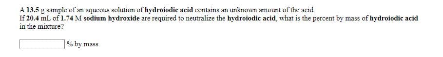 A 13.5 g sample of an aqueous solution of hydroiodic acid contains an unknown amount of the acid.
If 20.4 mL of 1.74 M sodium hydroxide are required to neutralize the hydroiodic acid, what is the percent by mass of hydroiodic acid
in the mixture?
% by mass
