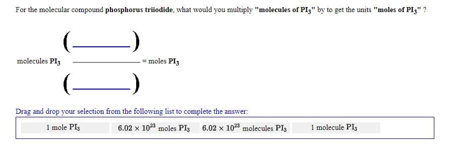For the molecular compound phosphorus triiodide, what would you multiply "molecules of PI3" by to get the units "moles of PI3" ?
molecules PI3
= moles PI3
Drag and drop your selection from the following list to complete the answer:
1 mole PI3
6.02 x 1023 moles PI; 6.02 x 1023 molecules PI3
1 molecule PI3
